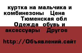 куртка на мальчика и комбинезоны › Цена ­ 1 500 - Тюменская обл. Одежда, обувь и аксессуары » Другое   